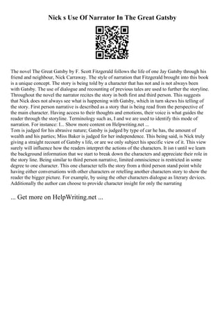 Nick s Use Of Narrator In The Great Gatsby
The novel The Great Gatsby by F. Scott Fitzgerald follows the life of one Jay Gatsby through his
friend and neighbour, Nick Carraway. The style of narration that Fitzgerald brought into this book
is a unique concept. The story is being told by a character that has not and is not always been
with Gatsby. The use of dialogue and recounting of previous tales are used to further the storyline.
Throughout the novel the narrator recites the story in both first and third person. This suggests
that Nick does not always see what is happening with Gatsby, which in turn skews his telling of
the story. First person narrative is described as a story that is being read from the perspective of
the main character. Having access to their thoughts and emotions, their voice is what guides the
reader through the storyline. Terminology such as, I and we are used to identify this mode of
narration. For instance: I... Show more content on Helpwriting.net ...
Tom is judged for his abrasive nature; Gatsby is judged by type of car he has, the amount of
wealth and his parties; Miss Baker is judged for her independence. This being said, is Nick truly
giving a straight recount of Gatsby s life, or are we only subject his specific view of it. This view
surely will influence how the readers interpret the actions of the characters. It isn t until we learn
the background information that we start to break down the characters and appreciate their role in
the story line. Being similar to third person narrative, limited omniscience is restricted in some
degree to one character. This one character tells the story from a third person stand point while
having either conversations with other characters or retelling another characters story to show the
reader the bigger picture. For example, by using the other characters dialogue as literary devices.
Additionally the author can choose to provide character insight for only the narrating
... Get more on HelpWriting.net ...
 