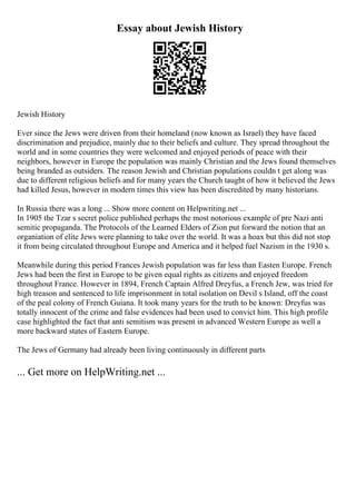 Essay about Jewish History
Jewish History
Ever since the Jews were driven from their homeland (now known as Israel) they have faced
discrimination and prejudice, mainly due to their beliefs and culture. They spread throughout the
world and in some countries they were welcomed and enjoyed periods of peace with their
neighbors, however in Europe the population was mainly Christian and the Jews found themselves
being branded as outsiders. The reason Jewish and Christian populations couldn t get along was
due to different religious beliefs and for many years the Church taught of how it believed the Jews
had killed Jesus, however in modern times this view has been discredited by many historians.
In Russia there was a long ... Show more content on Helpwriting.net ...
In 1905 the Tzar s secret police published perhaps the most notorious example of pre Nazi anti
semitic propaganda. The Protocols of the Learned Elders of Zion put forward the notion that an
organiation of elite Jews were planning to take over the world. It was a hoax but this did not stop
it from being circulated throughout Europe and America and it helped fuel Nazism in the 1930 s.
Meanwhile during this period Frances Jewish population was far less than Easten Europe. French
Jews had been the first in Europe to be given equal rights as citizens and enjoyed freedom
throughout France. However in 1894, French Captain Alfred Dreyfus, a French Jew, was tried for
high treason and sentenced to life imprisonment in total isolation on Devil s Island, off the coast
of the peal colony of French Guiana. It took many years for the truth to be known: Dreyfus was
totally innocent of the crime and false evidences had been used to convict him. This high profile
case highlighted the fact that anti semitism was present in advanced Western Europe as well a
more backward states of Eastern Europe.
The Jews of Germany had already been living continuously in different parts
... Get more on HelpWriting.net ...
 