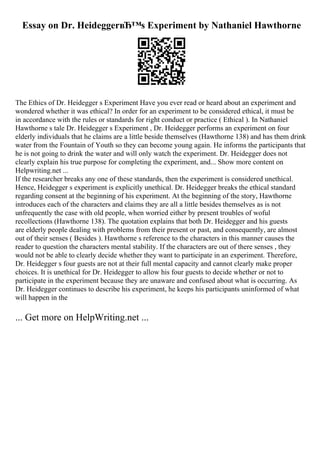 Essay on Dr. HeideggerвЂ™s Experiment by Nathaniel Hawthorne
The Ethics of Dr. Heidegger s Experiment Have you ever read or heard about an experiment and
wondered whether it was ethical? In order for an experiment to be considered ethical, it must be
in accordance with the rules or standards for right conduct or practice ( Ethical ). In Nathaniel
Hawthorne s tale Dr. Heidegger s Experiment , Dr. Heidegger performs an experiment on four
elderly individuals that he claims are a little beside themselves (Hawthorne 138) and has them drink
water from the Fountain of Youth so they can become young again. He informs the participants that
he is not going to drink the water and will only watch the experiment. Dr. Heidegger does not
clearly explain his true purpose for completing the experiment, and... Show more content on
Helpwriting.net ...
If the researcher breaks any one of these standards, then the experiment is considered unethical.
Hence, Heidegger s experiment is explicitly unethical. Dr. Heidegger breaks the ethical standard
regarding consent at the beginning of his experiment. At the beginning of the story, Hawthorne
introduces each of the characters and claims they are all a little besides themselves as is not
unfrequently the case with old people, when worried either by present troubles of woful
recollections (Hawthorne 138). The quotation explains that both Dr. Heidegger and his guests
are elderly people dealing with problems from their present or past, and consequently, are almost
out of their senses ( Besides ). Hawthorne s reference to the characters in this manner causes the
reader to question the characters mental stability. If the characters are out of there senses , they
would not be able to clearly decide whether they want to participate in an experiment. Therefore,
Dr. Heidegger s four guests are not at their full mental capacity and cannot clearly make proper
choices. It is unethical for Dr. Heidegger to allow his four guests to decide whether or not to
participate in the experiment because they are unaware and confused about what is occurring. As
Dr. Heidegger continues to describe his experiment, he keeps his participants uninformed of what
will happen in the
... Get more on HelpWriting.net ...
 