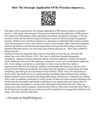How The Strategic Application Of Hr Practices Improves...
This paper will be examine how the strategic application of HR practices improves corporate
success. I will outline what measures of success are impacted by the application of HR practices
and explain how HR strategies affect operational, functional, and business strategies. I will use
research to show the link that ties long term business success to effective people management
practices. Before I move into these elements it is important to understand what criteria is used to
select the best places to work, what criteria is used to select Fortune s Most Admired Companies,
and how top domestic and international organizations leverage their HR strategy to help them
maintain long term success. Let s dive into some of those questions in... Show more content on
Helpwriting.net ...
Employees must trust the people they work for, have pride in what they do, and enjoy the
people they work with (Wehner, 2015). This trust is established through management
creditability, employees feeling respected, and the extent that employee s expect to be treated
fairly. Additional criteria from the employee s perspective is the level of camaraderie employees
feel. From a manger s perspective a great place to work is one in which they achieve
organizational objectives by inspiring, speaking, and listening with employees who give their
personal best by thanking, developing, and caring and work together as a team/family by hiring,
celebrating, and sharing in an environment of trust (Wehner, 2015). This is the Great Place to
Work model. This model serves as a guide and these standards relate to HR practices and have
helped establish lessons learned for developing HR strategy and practices. Companies are finding
that in order to establish a great place to work you have to focus on culture because ultimately trust
breeds from the atmosphere and attitude established in your organization and strong culture is
formed when that atmosphere is one that values the people who perform the work. There are
certain areas where great workplaces stand out above the rest. The criteria from the Great Place to
Work Institute has brought focus on what successful companies do to manage their workforce and
image. They hire well and understand
... Get more on HelpWriting.net ...
 