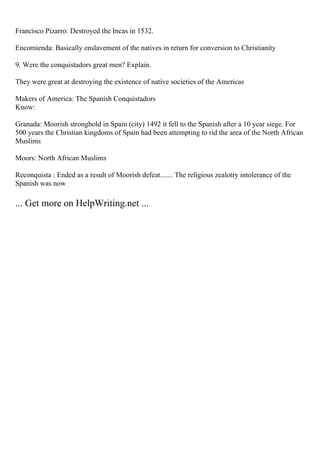 Francisco Pizarro: Destroyed the Incas in 1532.
Encomienda: Basically enslavement of the natives in return for conversion to Christianity
9. Were the conquistadors great men? Explain.
They were great at destroying the existence of native societies of the Americas
Makers of America: The Spanish Conquistadors
Know:
Granada: Moorish stronghold in Spain (city) 1492 it fell to the Spanish after a 10 year siege. For
500 years the Christian kingdoms of Spain had been attempting to rid the area of the North African
Muslims
Moors: North African Muslims
Reconquista : Ended as a result of Moorish defeat....... The religious zealotry intolerance of the
Spanish was now
... Get more on HelpWriting.net ...
 