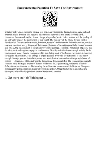 Environmental Pollution To Save The Environment
Whether individuals choose to believe in it or not, environmental destruction is a very real and
apparent social problem that needs to be addressed before it is too late to save the Earth.
Numerous factors such as the climate change, disposal of waste, deforestation, and the quality of
air and water impact the destruction of our world. The majority of the blame for our Earth s
deterioration falls on the humanrace, however, some of the blame does fall on industries, that for
example may improperly dispose of their waste. Because of the actions and behaviors of humans
as a whole, the environment is suffering irreversible damage. The small population of people that
do advocate for change or engage in environment friendly activities is not enough to help fix the
environment alone. Drastic changes need to start being made if the human race wants a chance at
saving our environment. This change is urgent because problems are not linear. If you inflict
enough damage, you ve shifted the planet into a whole new state and the damage spirals out of
control (1). Examples of this detrimental damage are demonstrated in The Guardiannews article,
Humans have destroyed a tenth of Earth s wilderness in 25 years study, where the effects of
deforestation are focused on. By invading the wilderness, many animals habitats are disrupted,
consequently putting them in danger of becoming extinct. Once this habitat is disturbed and
destroyed, it is officially gone and cannot be restored. Humans
... Get more on HelpWriting.net ...
 