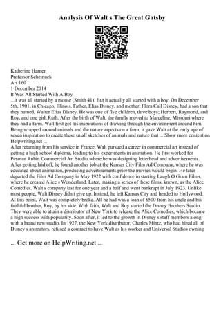 Analysis Of Walt s The Great Gatsby
Katherine Harner
Professor Scheinuck
Art 160
1 December 2014
It Was All Started With A Boy
...it was all started by a mouse (Smith 41). But it actually all started with a boy. On December
5th, 1901, in Chicago, Illinois. Father, Elias Disney, and mother, Flora Call Disney, had a son that
they named, Walter Elias Disney. He was one of five children, three boys; Herbert, Raymond, and
Roy, and one girl, Ruth. After the birth of Walt, the family moved to Marceline, Missouri where
they had a farm. Walt first got his inspirations of drawing through the environment around him.
Being wrapped around animals and the nature aspects on a farm, it gave Walt at the early age of
seven inspiration to create these small sketches of animals and nature that ... Show more content on
Helpwriting.net ...
After returning from his service in France, Walt pursued a career in commercial art instead of
getting a high school diploma, leading to his experiments in animation. He first worked for
Pesman Rubin Commercial Art Studio where he was designing letterhead and advertisements.
After getting laid off, he found another job at the Kansas City Film Ad Company, where he was
educated about animation, producing advertisements prior the movies would begin. He later
departed the Film Ad Company in May 1922 with confidence in starting Laugh O Gram Films,
where he created Alice s Wonderland. Later, making a series of these films, known, as the Alice
Comedies. Walt s company last for one year and a half and went bankrupt in July 1923. Unlike
most people, Walt Disneydidn t give up. Instead, he left Kansas City and headed to Hollywood.
At this point, Walt was completely broke. All he had was a loan of $500 from his uncle and his
faithful brother, Roy, by his side. With faith, Walt and Roy started the Disney Brothers Studio.
They were able to attain a distributor of New York to release the Alice Comedies, which became
a high success with popularity. Soon after, it led to the growth in Disney s staff members along
with a brand new studio. In 1927, the New York distributor, Charles Mintz, who had hired all of
Disney s animators, refused a contract to have Walt as his worker and Universal Studios owning
... Get more on HelpWriting.net ...
 