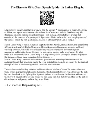 The Elements Of A Great Speech By Martin Luther King Jr.
Life is always easier when there is a way to find the answer. A cake is easier to bake with a recipe
to follow, and a great speech needs a formula or list of aspects to include. Good morning Mrs
Roche and students. For my presentation today I will explore a formula I have created that
contains all the elements of a great speech. I produced this formula while I was studying some of
the work of one of the best speakers and leaders of all time: Martin Luther King Jr.
Martin Luther King Jr was an American Baptist Minister, Activist, Humanitarian, and leader in the
African American Civil Rights Movement. He was known for his amazing speaking skills and
visionary speeches, which he used to successfully make a non violent movement against
segregation and injustice during his time. He was a great speaker and a great leader. So what
better of a leader than Martin Luther King Jr to help identify what key aspects need to be put into
the formula. ... Show more content on Helpwriting.net ...
Martin Luther King s speeches are considered great because he manages to connect with the
audience through their emotional ties to the event he is talking about. In his eulogy for the death of
three girls killed in the bombing of their church he used the words :
These children unoffending, innocent and beautiful were victims of one of the most vicious and
tragic crimes ever perpetuated against humanity , this language both pays respect towards the girls
but also links back to his fight against injustice and this is exactly what the listeners will respond
to. They will be grateful to his kind words but will agree with him that it wasn t fair for the girls to
die so innocent and young, and that they want this to
... Get more on HelpWriting.net ...
 