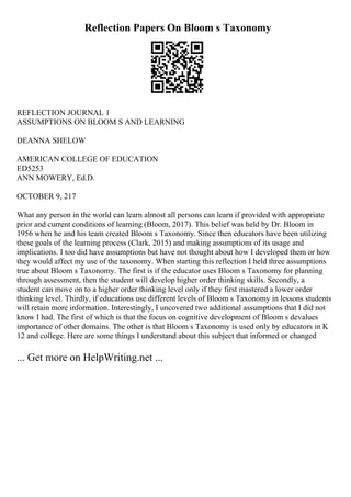 Reflection Papers On Bloom s Taxonomy
REFLECTION JOURNAL 1
ASSUMPTIONS ON BLOOM S AND LEARNING
DEANNA SHELOW
AMERICAN COLLEGE OF EDUCATION
ED5253
ANN MOWERY, Ed.D.
OCTOBER 9, 217
What any person in the world can learn almost all persons can learn if provided with appropriate
prior and current conditions of learning (Bloom, 2017). This belief was held by Dr. Bloom in
1956 when he and his team created Bloom s Taxonomy. Since then educators have been utilizing
these goals of the learning process (Clark, 2015) and making assumptions of its usage and
implications. I too did have assumptions but have not thought about how I developed them or how
they would affect my use of the taxonomy. When starting this reflection I held three assumptions
true about Bloom s Taxonomy. The first is if the educator uses Bloom s Taxonomy for planning
through assessment, then the student will develop higher order thinking skills. Secondly, a
student can move on to a higher order thinking level only if they first mastered a lower order
thinking level. Thirdly, if educations use different levels of Bloom s Taxonomy in lessons students
will retain more information. Interestingly, I uncovered two additional assumptions that I did not
know I had. The first of which is that the focus on cognitive development of Bloom s devalues
importance of other domains. The other is that Bloom s Taxonomy is used only by educators in K
12 and college. Here are some things I understand about this subject that informed or changed
... Get more on HelpWriting.net ...
 