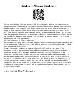 Stakeholders Who Are Stakeholders
Who are stakeholders? What and who does this term stakeholder refer to? Are they simply the
internal members of the company? Are they supporters of the company? Yes we understand each
question on your mind regarding stake holder management and we are going to help you get an
answer to these questions. Many people believe that stake holders are only the investors or the
profit makers of the company; however this is not the care in terms of stake holders. Let us get to
know and understand the meaning of stakeholder, stakeholder managementand then finally see how
you can effectively manage stakeholders. To get an answer to your questions refer to the notes
below as they will guide you through.
Who is a Stakeholder or What is stakeholder?
Anyone or everyone who is affected by the actions of a business or an organization is a stake holder
for the organization. Stakeholders are people without whom the organization might never ... Show
more content on Helpwriting.net ...
Hence it is extremely important to manage stakeholders efficiently at every stage of the
company s life cycle. Management of stakeholders needs to be done very effectively as each
stakeholder s powers differ with their importance and their interest in the business. A few
stakeholders have the power of either blocking your business or letting it roll successfully. You
business also depends on their interest as some may be interested in what the business is doing
and how is it performing however some stakeholders will not even care about your business. For
example you are into a project in which your boss will be extremely interested and so will be
your family; however an outsider not directly related to you will not be as interested. Similarly in
a business the owner and the employees will be very interested however the community and the
media will not really be
... Get more on HelpWriting.net ...
 