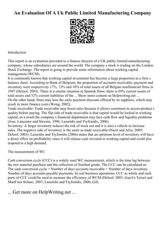 An Evaluation Of A Uk Public Limited Manufacturing Company
Introduction
This report is an evaluation provided to a finance director of a UK public limited manufacturing
company, whose subsidiaries are around the world. The company s stock is trading on the London
Stock Exchange. The report is going to provide some information about working capital
management (WCM).
It is commonly known that working capital investment has become a large proportion in a firm s
balance sheet. According to Bank of Belgium, the proportion of accounts receivable, payment and
inventory were respectively 17%, 13% and 10% of total assets of all Belgian nonfinancial firms in
1997 (Deloof, 2003). There is a similar situation in Spanish firms: there is 69% current assets of
total assets and 52% current liabilities of the ... Show more content on Helpwriting.net ...
On the other hand, firms may lose the early payment discount offered by its suppliers, which may
result in more finance costs (Wong, 2002).
Trade receivable: Trade receivable may boost sales because it allows customers to access product s
quality before paying. The flip side of trade receivable is that capital would be locked in working
capital, as a result the company s financial department may face cash flow and liquidity problems
(Jose, Lancaster and Stevens, 1996; Lazaridis and Tryfonidis, 2006).
Inventory: A larger inventory reduces the risk of stock out and it is also a vehicle to increase
sales. The negative side of inventory is the same as trade receivable (Nazir and Afza, 2009;
Deloof, 2003). Lazaridis and Tryfonidis (2006) states that an optimum level of inventory will have
a direct effect on profitability since it will release cash invested in working capital and could also
respond to a high demand.
The measurement of WC
Cash conversion cycle (CCC) is a widely used WC measurement, which is the time lag between
the raw material purchase and the collection of finished goods. The CCC can be calculated as:
The cash conversion cycle = Number of days accounts receivable + Number of days inventory
Number of days accounts payable payments. In real business operations, CCC as whole and each
parts of CCC could be used to measure the efficiency of WCM (Deloof, 2003; GarcГa Teruel and
MartГnez Solano, 2007; Lazaridis and Tryfonidis, 2006; Gill,
... Get more on HelpWriting.net ...
 