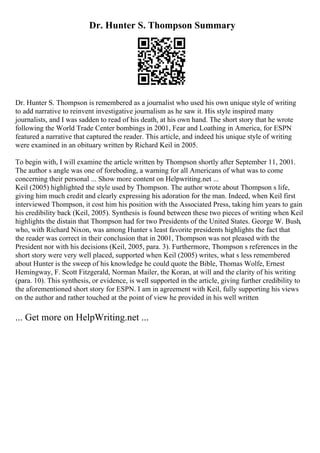 Dr. Hunter S. Thompson Summary
Dr. Hunter S. Thompson is remembered as a journalist who used his own unique style of writing
to add narrative to reinvent investigative journalism as he saw it. His style inspired many
journalists, and I was sadden to read of his death, at his own hand. The short story that he wrote
following the World Trade Center bombings in 2001, Fear and Loathing in America, for ESPN
featured a narrative that captured the reader. This article, and indeed his unique style of writing
were examined in an obituary written by Richard Keil in 2005.
To begin with, I will examine the article written by Thompson shortly after September 11, 2001.
The author s angle was one of foreboding, a warning for all Americans of what was to come
concerning their personal ... Show more content on Helpwriting.net ...
Keil (2005) highlighted the style used by Thompson. The author wrote about Thompson s life,
giving him much credit and clearly expressing his adoration for the man. Indeed, when Keil first
interviewed Thompson, it cost him his position with the Associated Press, taking him years to gain
his credibility back (Keil, 2005). Synthesis is found between these two pieces of writing when Keil
highlights the distain that Thompson had for two Presidents of the United States. George W. Bush,
who, with Richard Nixon, was among Hunter s least favorite presidents highlights the fact that
the reader was correct in their conclusion that in 2001, Thompson was not pleased with the
President nor with his decisions (Keil, 2005, para. 3). Furthermore, Thompson s references in the
short story were very well placed, supported when Keil (2005) writes, what s less remembered
about Hunter is the sweep of his knowledge he could quote the Bible, Thomas Wolfe, Ernest
Hemingway, F. Scott Fitzgerald, Norman Mailer, the Koran, at will and the clarity of his writing
(para. 10). This synthesis, or evidence, is well supported in the article, giving further credibility to
the aforementioned short story for ESPN. I am in agreement with Keil, fully supporting his views
on the author and rather touched at the point of view he provided in his well written
... Get more on HelpWriting.net ...
 