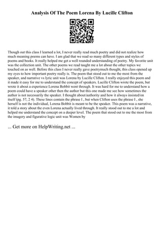 Analysis Of The Poem Lorena By Lucille Clifton
Though out this class I learned a lot, I never really read much poetry and did not realize how
much meaning poems can have. I am glad that we read so many different types and styles of
poems and books. It really helped me get a well rounded understanding of poetry. My favorite unit
was the collection unit. The other poems we read taught me a lot about the other topics we
touched on as well. Before this class I never really gave poetrymuch thought, this class opened up
my eyes to how important poetry really is. The poem that stood out to me the most from the
speaker, and narrative vs lyric unit was Lorena by Lucille Clifton. I really enjoyed this poem and
it made it easy for me to understand the concept of speakers. Lucille Clifton wrote the poem, but
wrote it about a experience Lorena Bobbit went through. It was hard for me to understand how a
poem could have a speaker other then the author but this one made me see how sometimes the
author is not necessarily the speaker. I thought about/authority and how it always insisted/on
itself (pg. 57, 2 4). These lines contain the phrase I , but when Clifton uses the phrase I , she
herself is not the individual, Lorena Bobbit is meant to be the speaker. This poem was a narrative,
it told a story about the even Lorena actually lived through. It really stood out to me a lot and
helped me understand the concept on a deeper level. The poem that stood out to me the most from
the imagery and figurative logic unit was Women by
... Get more on HelpWriting.net ...
 