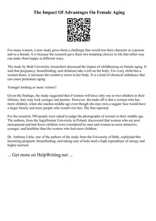 The Impact Of Advantages On Female Aging
For many women, a new study gives them a challenge that would test their character as a person
and as a female. It is because the research gave them two tempting choices in life that either way
can make them happy in different ways.
The study by Bath University researchers discussed the impact of childbearing on female aging. It
said that pregnancy, breastfeeding, and childcare take a toll on the body. For every child that a
woman bears, it increases the oxidative stress in her body. It is a kind of chemical imbalance that
can cause premature aging.
Younger looking or more visitors?
Given the findings, the study suggested that if women will have only one or two children in their
lifetime, they may look younger and prettier. However, the trade off is that a woman who has
more children, when she reaches middle age even though she may own a saggier face would have
a larger family and more people who would visit her, The Sun reported.
For the research, 500 people were asked to judge the photographs of women in their middle age.
The authors, from the Jagiellonian University in Poland, discovered that women who are post
menopausal and had fewer children were considered by men and women as more attractive,
younger, and healthier than the women who had more children.
Dr. Anthony Little, one of the authors of the study from the University of Bath, explained that
becoming pregnant, breastfeeding, and taking care of kids need a high expenditure of energy and
higher nutrient
... Get more on HelpWriting.net ...
 