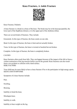 Knee Fracture, A Ankle Fracture
Knee Fracture, Pediatric
A knee fracture is a break in a bone of the knee. The break may be in the kneecap (patella), the
lower part of the thighbone (femur), or in the upper part of the shinbone (tibia).
There are several kinds of fractures. They include:
Greenstick. In this type of fracture, the bone cracks on one side.
Bend. In this type of fracture, the bone is bent and not actually broken.
Torus. In this type of fracture, the bone is twisted or buckled but not broken.
Complete. In this type of fracture, the bone is completely broken.
CAUSES
Knee fractures often result from falls. They can happen because of the impact of the fall or from a
violent contraction of the leg muscles before you hit the ground. Knee fractures can also result
from a car accident or collision with a hard surface.
RISK FACTORS
Your child may be more likely to have a knee fracture if he or she participates in high energy sports.
SIGNS AND SYMPTOMS
Symptoms of a knee fracture include:
Pain.
Swelling.
Bruising.
Inability to bend the knee.
Misshapen knee.
Inability to walk.
Inability to bear weight on the leg.
 