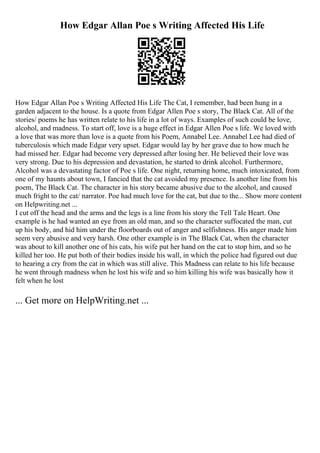How Edgar Allan Poe s Writing Affected His Life
How Edgar Allan Poe s Writing Affected His Life The Cat, I remember, had been hung in a
garden adjacent to the house. Is a quote from Edgar Allen Poe s story, The Black Cat. All of the
stories/ poems he has written relate to his life in a lot of ways. Examples of such could be love,
alcohol, and madness. To start off, love is a huge effect in Edgar Allen Poe s life. We loved with
a love that was more than love is a quote from his Poem, Annabel Lee. Annabel Lee had died of
tuberculosis which made Edgar very upset. Edgar would lay by her grave due to how much he
had missed her. Edgar had become very depressed after losing her. He believed their love was
very strong. Due to his depression and devastation, he started to drink alcohol. Furthermore,
Alcohol was a devastating factor of Poe s life. One night, returning home, much intoxicated, from
one of my haunts about town, I fancied that the cat avoided my presence. Is another line from his
poem, The Black Cat. The character in his story became abusive due to the alcohol, and caused
much fright to the cat/ narrator. Poe had much love for the cat, but due to the... Show more content
on Helpwriting.net ...
I cut off the head and the arms and the legs is a line from his story the Tell Tale Heart. One
example is he had wanted an eye from an old man, and so the character suffocated the man, cut
up his body, and hid him under the floorboards out of anger and selfishness. His anger made him
seem very abusive and very harsh. One other example is in The Black Cat, when the character
was about to kill another one of his cats, his wife put her hand on the cat to stop him, and so he
killed her too. He put both of their bodies inside his wall, in which the police had figured out due
to hearing a cry from the cat in which was still alive. This Madness can relate to his life because
he went through madness when he lost his wife and so him killing his wife was basically how it
felt when he lost
... Get more on HelpWriting.net ...
 