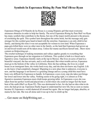 Symbols In Esperanza Rising By Pam MuГѓВ±oz Ryan
Esperanza Ortega of El Rancho de las Rosas is a young Hispanic girl that must overcome
strenuous obstacles in order to help her family. The novel Esperanza Rising by Pam MuГ±oz Ryan
has many symbols that contribute to the theme, but one of the major motifs present is the process
of crocheting the quilt. This symbol lasts throughout the entire book, but the message only gets
stronger for this symbol goes hand in hand with the storyline. Esperanza is an only child in her
family, and during this time it was not acceptable for women to own land. When Esperanza s
papa gets killed there were no other men in the family, so the land that Esperanza had grown up
on and loved would soon all be taken away. Unless her mama sacrificers herself and... Show more
content on Helpwriting.net ...
The crochet technique of making mountains and valleys applies greatly to everything that
Esperanza goes through on her migration to California. This symbol is both in a literal and a
figurative sense. Esperanza literally starts at the top in Mexico. She lives on acres of land in a
beautiful vineyard, she has servants, and is well educated. But when trouble arrives, Esperanza
must go to the bottom of the valley in California. Here she has nothing; she lives in a small
house in an immigrant farm, she works hard every day, and she does not know any English. Life
as she knew it had completely changed. Migrating to a new place that is unknown, everyone is
new, and the language is not known is a grueling change and as a young child this must have
been very difficult for Esperanza to handle. In Esperanza s eyes every step she takes just brings
her lower and lower into the valley. Nothing seems to be going right, it is almost as if the
figurative mountain Esperanza must climb keeps growing taller. In Esperanza s eyes she was
taken from her perfect world and placed into a world where she could no longer feel the heart
beat of the earth (MuГ±oz Ryan 92). This was detrimental to her, for she had no idea what to do
next; she had given up. Esperanza finally began to understand her new life, but as soon as mama
became ill, Esperanza s world shattered all around her again. She no longer had papa, abuelita, or
mama by her side. She was all alone and it was up to her to climb up the
... Get more on HelpWriting.net ...
 
