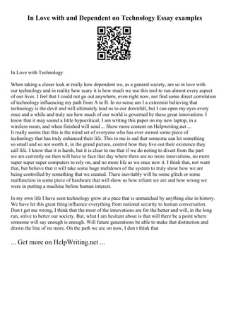 In Love with and Dependent on Technology Essay examples
In Love with Technology
When taking a closer look at really how dependent we, as a general society, are so in love with
our technology and in reality how scary it is how much we use this tool to run almost every aspect
of our lives. I feel that I could not go out anywhere, even right now, not find some direct correlation
of technology influencing my path from A to B. In no sense am I a extremist believing that
technology is the devil and will ultimately lead us to our downfall, but I can open my eyes every
once and a while and truly see how much of our world is governed by these great innovations. I
know that it may sound a little hypocritical, I am writing this paper on my new laptop, in a
wireless room, and when finished will send ... Show more content on Helpwriting.net ...
It really seems that this is the mind set of everyone who has ever owned some piece of
technology that has truly enhanced their life. This to me is sad that someone can let something
so small and so not worth it, in the grand picture, control how they live out their existence they
call life. I know that it is harsh, but it is clear to me that if we do noting to divert from the part
we are currently on then will have to face that day where there are no more innovations, no more
super super super computers to rely on, and no more life as we once new it. I think that, not want
that, but believe that it will take some huge meltdown of the system to truly show how we are
being controlled by something that we created. There inevitably will be some glitch or some
malfunction in some piece of hardware that will show us how reliant we are and how wrong we
were in putting a machine before human interest.
In my own life I have seen technology grow at a pace that is unmatched by anything else in history.
We have let this great thing influence everything from national security to human conversation.
Don t get me wrong, I think that the most of the innovations are for the better and will, in the long
run, strive to better our society. But, what I am hesitant about is that will there be a point where
someone will say enough is enough. Will future generations be able to make that distinction and
drawn the line of no more. On the path we are on now, I don t think that
... Get more on HelpWriting.net ...
 