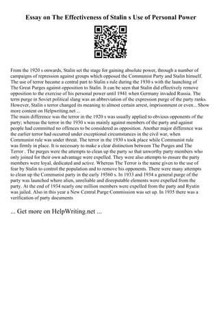 Essay on The Effectiveness of Stalin s Use of Personal Power
From the 1920 s onwards, Stalin set the stage for gaining absolute power, through a number of
campaigns of repression against groups which opposed the Communist Party and Stalin himself.
The use of terror became a central part to Stalin s rule during the 1930 s with the launching of
The Great Purges against opposition to Stalin. It can be seen that Stalin did effectively remove
opposition to the exercise of his personal power until 1941 when Germany invaded Russia. The
term purge in Soviet political slang was an abbreviation of the expression purge of the party ranks.
However, Stalin s terror changed its meaning to almost certain arrest, imprisonment or even... Show
more content on Helpwriting.net ...
The main difference was the terror in the 1920 s was usually applied to obvious opponents of the
party; whereas the terror in the 1930 s was mainly against members of the party and against
people had committed no offences to be considered as opposition. Another major difference was
the earlier terror had occurred under exceptional circumstances in the civil war, when
Communist rule was under threat. The terror in the 1930 s took place while Communist rule
was firmly in place. It is necessary to make a clear distinction between The Purges and The
Terror . The purges were the attempts to clean up the party so that unworthy party members who
only joined for their own advantage were expelled. They were also attempts to ensure the party
members were loyal, dedicated and active. Whereas The Terror is the name given to the use of
fear by Stalin to control the population and to remove his opponents. There were many attempts
to clean up the Communist party in the early 19360 s. In 1933 and 1934 a general purge of the
party was launched where alien, unreliable and disreputable elements were expelled from the
party. At the end of 1934 nearly one million members were expelled from the party and Ryutin
was jailed. Also in this year a New Central Purge Commission was set up. In 1935 there was a
verification of party documents
... Get more on HelpWriting.net ...
 