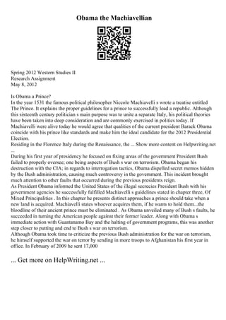 Obama the Machiavellian
Spring 2012 Western Studies II
Research Assignment
May 8, 2012
Is Obama a Prince?
In the year 1531 the famous political philosopher Niccolo Machiavelli s wrote a treatise entitled
The Prince. It explains the proper guidelines for a prince to successfully lead a republic. Although
this sixteenth century politician s main purpose was to unite a separate Italy, his political theories
have been taken into deep consideration and are commonly exercised in politics today. If
Machiavelli were alive today he would agree that qualities of the current president Barack Obama
coincide with his prince like standards and make him the ideal candidate for the 2012 Presidential
Election.
Residing in the Florence Italy during the Renaissance, the ... Show more content on Helpwriting.net
...
During his first year of presidency he focused on fixing areas of the government President Bush
failed to properly oversee; one being aspects of Bush s war on terrorism. Obama began his
destruction with the CIA; in regards to interrogation tactics, Obama dispelled secret memos hidden
by the Bush administration, causing much controversy in the government. This incident brought
much attention to other faults that occurred during the previous presidents reign.
As President Obama informed the United States of the illegal secrecies President Bush with his
government agencies he successfully fulfilled Machiavelli s guidelines stated in chapter three, Of
Mixed Principalities . In this chapter he presents distinct approaches a prince should take when a
new land is acquired. Machiavelli states whoever acquires them, if he wants to hold them...the
bloodline of their ancient prince must be eliminated . As Obama unveiled many of Bush s faults, he
succeeded in turning the American people against their former leader. Along with Obama s
immediate action with Guantanamo Bay and the halting of government programs, this was another
step closer to putting and end to Bush s war on terrorism.
Although Obama took time to criticize the previous Bush administration for the war on terrorism,
he himself supported the war on terror by sending in more troops to Afghanistan his first year in
office. In February of 2009 he sent 17,000
... Get more on HelpWriting.net ...
 