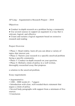 AP Lang – Argumentative Research Project – 2018
Objectives
● Conduct in-depth research on a problem facing a community
● Use several sources to support an argument in a way that is
relevant, logical, and effective
● Create and sustain a logical argument based on extensive
research and reading
Project Overview
• Phase 1: Read widely; learn all you can about a variety of
topics that interest you.
• Phase 2: Narrow your research to a specific unsolved problem
facing a specific community.
• Phase 3: Conduct in-depth research on your question.
• Phase 4: Defend a claim of policy in a well written,
thoroughly researched essay that proposes
a solution to the unsolved problem.
Essay requirements
• Argumentative
• 1200 – 2000 words (4 – 7 pages)
• Introduction with clear, well-worded thesis statement that
argues a claim of policy
• Several body paragraphs with support from a minimum of five
sources
• Conclusion
 