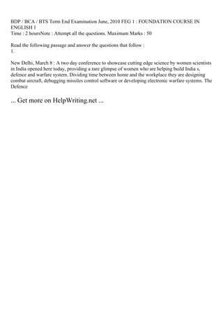 BDP / BCA / BTS Term End Examination June, 2010 FEG 1 : FOUNDATION COURSE IN
ENGLISH 1
Time : 2 hoursNote : Attempt all the questions. Maximum Marks : 50
Read the following passage and answer the questions that follow :
1.
New Delhi, March 8 : A two day conference to showcase cutting edge science by women scientists
in India opened here today, providing a rare glimpse of women who are helping build India s,
defence and warfare system. Dividing time between home and the workplace they are designing
combat aircraft, debugging missiles control software or developing electronic warfare systems. The
Defence
... Get more on HelpWriting.net ...
 