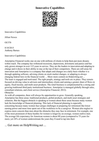 Innovative Capabilites
Innovative Capabilities
Jillian Newes
OI/370
8/10/2015
Anthony Barnes
Innovative Capabilities
Ameriprise Financial works one on one with millions of clients to help them put more dreams
within reach. The company has withstood recessions, depressions, downturns and panics and has
only grown stronger in over 115 years in service. They are the leaders in innovation and adapting to
change and it shows in their ability to stay at the top of their competitors. There are still areas for
innovation and Ameriprise is a company that adapts and changes on a daily basis whether it is
through updating software, advising clients on stock market changes, or adapting to always
changing federal laws in the financial world. ... Show more content on Helpwriting.net ...
The team is engaged and motivated. The right people, strategy and tools are in place. They remain
focused on driving value to advisors and intermediary clients and earning a greater share of flows in
equity, fixed income, and multi asset products. The retail business is complemented by a strong and
growing traditional third party institutional business. Ameriprise is managed globally through sales,
consultant relations, and client service (Ameriprise Financial, 2012).
Obstacles
As with all companies, there will always be opportunities to grow. Generally speaking,
Ameriprise has three areas: traditional products, global products, and multi asset strategies and
solutions. But the biggest obstacle is speaking to women about these areas because many women
lack the knowledge of financial planning. This lack of financial planning is especially
concerning because many women face unique challenges in preparing for retirement like lower
earning power and more time spent out of the workforce to be a caregiver. Women also neglect to
express more concern than men about the obstacles they may face in retirement. For example, one
of the most prominent of these hurdles for women is longevity on average, women outlive men.
The average life expectancy for American women is about 80 years (compared to 75 years for
men), yet 24% of women underestimate the years they ll need to tap into their
... Get more on HelpWriting.net ...
 