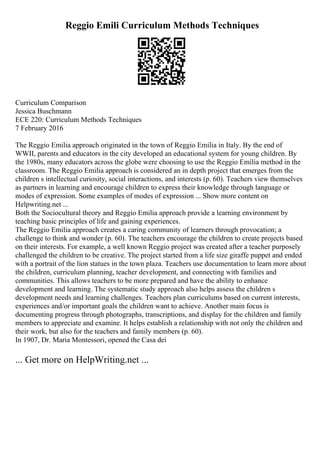 Reggio Emili Curriculum Methods Techniques
Curriculum Comparison
Jessica Buschmann
ECE 220: Curriculum Methods Techniques
7 February 2016
The Reggio Emilia approach originated in the town of Reggio Emilia in Italy. By the end of
WWII, parents and educators in the city developed an educational system for young children. By
the 1980s, many educators across the globe were choosing to use the Reggio Emilia method in the
classroom. The Reggio Emilia approach is considered an in depth project that emerges from the
children s intellectual curiosity, social interactions, and interests (p. 60). Teachers view themselves
as partners in learning and encourage children to express their knowledge through language or
modes of expression. Some examples of modes of expression ... Show more content on
Helpwriting.net ...
Both the Sociocultural theory and Reggio Emilia approach provide a learning environment by
teaching basic principles of life and gaining experiences.
The Reggio Emilia approach creates a caring community of learners through provocation; a
challenge to think and wonder (p. 60). The teachers encourage the children to create projects based
on their interests. For example, a well known Reggio project was created after a teacher purposely
challenged the children to be creative. The project started from a life size giraffe puppet and ended
with a portrait of the lion statues in the town plaza. Teachers use documentation to learn more about
the children, curriculum planning, teacher development, and connecting with families and
communities. This allows teachers to be more prepared and have the ability to enhance
development and learning. The systematic study approach also helps assess the children s
development needs and learning challenges. Teachers plan curriculums based on current interests,
experiences and/or important goals the children want to achieve. Another main focus is
documenting progress through photographs, transcriptions, and display for the children and family
members to appreciate and examine. It helps establish a relationship with not only the children and
their work, but also for the teachers and family members (p. 60).
In 1907, Dr. Maria Montessori, opened the Casa dei
... Get more on HelpWriting.net ...
 