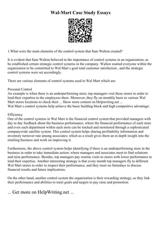 Wal-Mart Case Study Essays
1.What were the main elements of the control system that Sam Walton created?
It is evident that Sam Walton believed in the importance of control systems in an organization; as
he established certain strategic control systems in the company. Walton wanted everyone within the
organization to be committed to Wal Mart s goal total customer satisfaction , and the strategic
control systems were set accordingly.
There are various elements of control systems used in Wal Mart which are:
Personal Control
An example is when there is an underperforming store; top managers visit these stores in order to
lend their expertise to the employees there. Moreover, they fly on monthly basis to various Wal
Mart stores locations to check their ... Show more content on Helpwriting.net ...
Wal Mart s control systems help achieve the basic building block and high competitive advantage:
Efficiency
One of the control systems in Wal Mart is the financial control systemthat provided managers with
day to day feedback about the business performance; where the financial performance of each store
and even each department within each store can be tracked and monitored through a sophisticated
companywide satellite system. This control system helps sharing profitability information and
inventory turnover rate among associates; which as a result gives them an in depth insight into the
retailing business and work on improving it.
Furthermore, the above control system helps identifying if there is an underperforming store in the
business in order to take immediate action; where managers and associates meet to find solutions
and raise performance. Besides, top managers pay routine visits to stores with lower performance to
lend their expertise. Another interesting strategy is that every month top managers fly to different
Wal Mart stores in order to inspect their performance, and they meet on Saturdays to discuss
financial results and future implications.
On the other hand, another control system the organization is their rewarding strategy; as they link
their performance and abilities to meet goals and targets to pay raise and promotion.
... Get more on HelpWriting.net ...
 