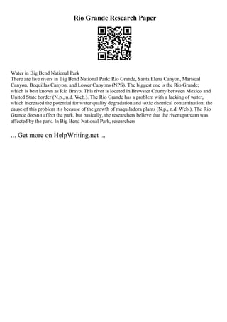Rio Grande Research Paper
Water in Big Bend National Park
There are five rivers in Big Bend National Park: Rio Grande, Santa Elena Canyon, Mariscal
Canyon, Boquillas Canyon, and Lower Canyons (NPS). The biggest one is the Rio Grande;
which is best known as Rio Bravo. This river is located in Brewster County between Mexico and
United State border (N.p., n.d. Web.). The Rio Grande has a problem with a lacking of water,
which increased the potential for water quality degradation and toxic chemical contamination; the
cause of this problem it s because of the growth of maquiladora plants (N.p., n.d. Web.). The Rio
Grande doesn t affect the park, but basically, the researchers believe that the river upstream was
affected by the park. In Big Bend National Park, researchers
... Get more on HelpWriting.net ...
 