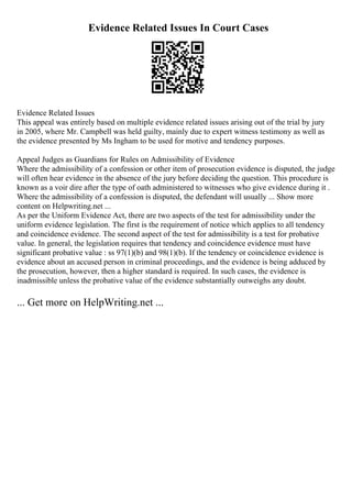 Evidence Related Issues In Court Cases
Evidence Related Issues
This appeal was entirely based on multiple evidence related issues arising out of the trial by jury
in 2005, where Mr. Campbell was held guilty, mainly due to expert witness testimony as well as
the evidence presented by Ms Ingham to be used for motive and tendency purposes.
Appeal Judges as Guardians for Rules on Admissibility of Evidence
Where the admissibility of a confession or other item of prosecution evidence is disputed, the judge
will often hear evidence in the absence of the jury before deciding the question. This procedure is
known as a voir dire after the type of oath administered to witnesses who give evidence during it .
Where the admissibility of a confession is disputed, the defendant will usually ... Show more
content on Helpwriting.net ...
As per the Uniform Evidence Act, there are two aspects of the test for admissibility under the
uniform evidence legislation. The first is the requirement of notice which applies to all tendency
and coincidence evidence. The second aspect of the test for admissibility is a test for probative
value. In general, the legislation requires that tendency and coincidence evidence must have
significant probative value : ss 97(1)(b) and 98(1)(b). If the tendency or coincidence evidence is
evidence about an accused person in criminal proceedings, and the evidence is being adduced by
the prosecution, however, then a higher standard is required. In such cases, the evidence is
inadmissible unless the probative value of the evidence substantially outweighs any doubt.
... Get more on HelpWriting.net ...
 