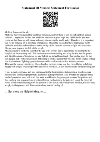 Statement Of Medical Statement For Doctor
Medical Statement for Me.
Medicine has been around the world for millennia, and yet there is still no end sight for human
sickness. I appreciate the fact that medicine has made a great leaps and strides in the past few
centuries, but there are still many and many diseases in the world today. Therefore, it is important
that we do not give up in the study of medicine. This is the reason that have highlighted me to
strides in medicine and contributes to the ability of the immune systems to fight and overcome
illnesses and improve the life of the people.
My passionate to medicine started at the age of 11 when I had to accompany my mother to the
hospital, as she was very sick. The situation was quite daunting and scary for me, but the gentle
and friendly nature of the doctor we saw helped me to feel less afraid. I had to shed tears for the
sick people and I felt courageous in dedicating to study a course that will take me in science to take
practical action of fighting against diseases and have close interaction with the patients.
This was the turning point in my life as I realize the impressive role that I would play in helping
people with illness. I was inspired by the doctor who had ... Show more content on Helpwriting.net
...
It was a great experience as I was introduced to the thermometer, stethoscope, a blood pressure
machine and some equipment that a doctor use during operation. This broaden my capacity that a
medical physician must utilize all this tools to aid him in diagnosing sickness of the patients and,
this can help him in prescribing a better effective medication to the patient. I learnt the power of
words when communicating with the patients to low down and control one s emotion, because they
are physical depressed and this can contribute to their quality of
... Get more on HelpWriting.net ...
 