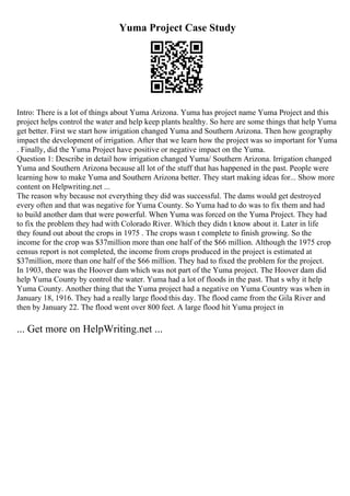 Yuma Project Case Study
Intro: There is a lot of things about Yuma Arizona. Yuma has project name Yuma Project and this
project helps control the water and help keep plants healthy. So here are some things that help Yuma
get better. First we start how irrigation changed Yuma and Southern Arizona. Then how geography
impact the development of irrigation. After that we learn how the project was so important for Yuma
. Finally, did the Yuma Project have positive or negative impact on the Yuma.
Question 1: Describe in detail how irrigation changed Yuma/ Southern Arizona. Irrigation changed
Yuma and Southern Arizona because all lot of the stuff that has happened in the past. People were
learning how to make Yuma and Southern Arizona better. They start making ideas for... Show more
content on Helpwriting.net ...
The reason why because not everything they did was successful. The dams would get destroyed
every often and that was negative for Yuma County. So Yuma had to do was to fix them and had
to build another dam that were powerful. When Yuma was forced on the Yuma Project. They had
to fix the problem they had with Colorado River. Which they didn t know about it. Later in life
they found out about the crops in 1975 . The crops wasn t complete to finish growing. So the
income for the crop was $37million more than one half of the $66 million. Although the 1975 crop
census report is not completed, the income from crops produced in the project is estimated at
$37million, more than one half of the $66 million. They had to fixed the problem for the project.
In 1903, there was the Hoover dam which was not part of the Yuma project. The Hoover dam did
help Yuma County by control the water. Yuma had a lot of floods in the past. That s why it help
Yuma County. Another thing that the Yuma project had a negative on Yuma Country was when in
January 18, 1916. They had a really large flood this day. The flood came from the Gila River and
then by January 22. The flood went over 800 feet. A large flood hit Yuma project in
... Get more on HelpWriting.net ...
 
