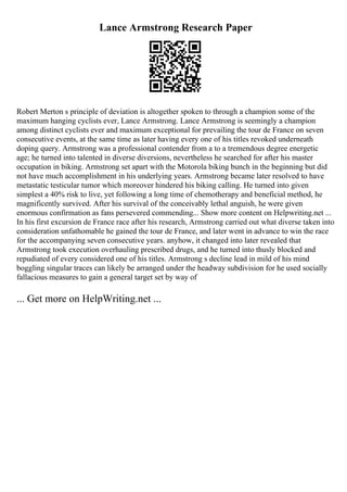 Lance Armstrong Research Paper
Robert Merton s principle of deviation is altogether spoken to through a champion some of the
maximum hanging cyclists ever, Lance Armstrong. Lance Armstrong is seemingly a champion
among distinct cyclists ever and maximum exceptional for prevailing the tour de France on seven
consecutive events, at the same time as later having every one of his titles revoked underneath
doping query. Armstrong was a professional contender from a to a tremendous degree energetic
age; he turned into talented in diverse diversions, nevertheless he searched for after his master
occupation in biking. Armstrong set apart with the Motorola biking bunch in the beginning but did
not have much accomplishment in his underlying years. Armstrong became later resolved to have
metastatic testicular tumor which moreover hindered his biking calling. He turned into given
simplest a 40% risk to live, yet following a long time of chemotherapy and beneficial method, he
magnificently survived. After his survival of the conceivably lethal anguish, he were given
enormous confirmation as fans persevered commending... Show more content on Helpwriting.net ...
In his first excursion de France race after his research, Armstrong carried out what diverse taken into
consideration unfathomable he gained the tour de France, and later went in advance to win the race
for the accompanying seven consecutive years. anyhow, it changed into later revealed that
Armstrong took execution overhauling prescribed drugs, and he turned into thusly blocked and
repudiated of every considered one of his titles. Armstrong s decline lead in mild of his mind
boggling singular traces can likely be arranged under the headway subdivision for he used socially
fallacious measures to gain a general target set by way of
... Get more on HelpWriting.net ...
 