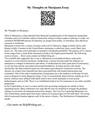 My Thoughts on Marijuana Essay
My Thoughts on Marijuana
What Is Marijuana, a drug obtained from dried and crumpled parts of the ubiquitous hemp plant
Cannabis sativa (or Cannabis indica). Smoked by rolling in tobacco paper or placing in a pipe. An
estimated 200,000,000 persons for pleasure, an escape from reality, or relaxation, also otherwise
consume it worldwide.
Marijuana is known by a variety of names such as kif in Morocco, dagga in South Africa, and
bhang in India. Common in the United States, marijuana is called pot, grass, weed, Mary Jane,
bones, etc. The main active principle of cannabis is tetrahydrocannabinol. The potency of its various
forms ranges from a weak drink consumed in India to the highly potent hashish. The following
consists of pure ... Show more content on Helpwriting.net ...
The available data suggested, this is not so, Marijuana occasionally produces acute panic
reactions or even transient psychoses. Furthermore, a person driving under the influence of
marijuana is a danger to themselves and others. If smoked heavily and a great deal of consistency,
its use has been clearly associated with mental breakdown. In many persons who smoke
chronically, the drug reinforces passivity and reduces goal directed, constructive activity. The
chronic use of pure resin (hashish) has been associated both with mental deterioration and
criminality. One of the major complications of marijuana use is the tendency on the part of some
users to progress to more dangerous drugs. Users in economically deprived areas usually go on to
heroin, whereas more affluent individuals tend to move from marijuana to more potent
hallucinogens such as LSD. There is no established medical use for marijuana or any other cannabis
preparation.
In the United States, its use is a crime and the laws governing marijuana are similar to those
regulating heroin. Many authorities now urge that the laws be modified to mitigate the penalties
relating to conviction on marijuana possession charges. The Case For Legalizing Marijuana Use
The United States stands apart from many nations in its deep respect for the individual. The strong
belief in personal freedom appears early in the nation s history. The Declaration of Independence
speaks
... Get more on HelpWriting.net ...
 