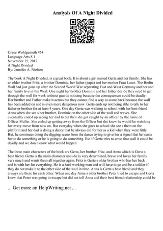 Analysis Of A Night Divided
Grace Wohlgemuth #54
Language Arts 8 1
November 15, 2017
A Night Divided
By: Jennifer A. Nielsen
The book A Night Divided, is a great book. It is about a girl named Gerta and her family. She has
an older brother Fritz, a brother Dominic, her father (papa) and her mother Frau Lowe. The Berlin
Wall had just gone up after the Second World War separating East and West Germany
, and her and
her family live in the West. One night her brother Dominic and her father decide they need to get
through the wall for work without guards noticing because the consequences could be deadly.
Her brother and Father make it across but they cannot find a way to come back because the wall
has been added on and is even more dangerous now. Gerta ends up not being able to talk to her
father or brother for at least 4 years. One day Gerta was walking to school with her best friend
Anna when she see s her brother, Dominic on the other side of the wall and waves. She
eventually ended up seeing her dad to but then she got caught by an officer by the name of
Officer Muller. She ended up getting away from the Officer but she knew he would be watching
her every move from now on. But everyday when she goes to school she see s them on the
platform and her dad is doing a dance that he always did for her as a kid when they were little.
But, he continues doing the digging scene from the dance trying to give her a signal that he wants
her to do something or he is going to do something. But if Gerta tries to cross that wall it could be
deadly and we don t know what would happen.
The three main characters of the book are Gerta, her brother Fritz, and Anna which is Gerta s
best friend. Gerta is the main character and she is very determined, brave and loves her family
very much and wants them all together again. Fritz is Gerta s older brother who has her back
and is with her for everything. He is a hard working man and will have to go and be a soldier if
they do not make it to the other side of the wall in time. Anna is Gerta s best friend and they
always are there for each other. When one day Anna s older brother Peter tried to escape and Gerta
knew that Peter was going to escape but did not tell Anna and their best friend relationship could be
... Get more on HelpWriting.net ...
 
