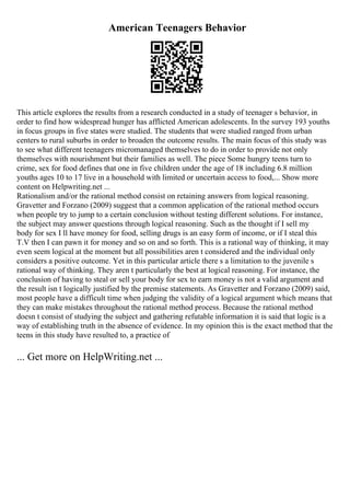 American Teenagers Behavior
This article explores the results from a research conducted in a study of teenager s behavior, in
order to find how widespread hunger has afflicted American adolescents. In the survey 193 youths
in focus groups in five states were studied. The students that were studied ranged from urban
centers to rural suburbs in order to broaden the outcome results. The main focus of this study was
to see what different teenagers micromanaged themselves to do in order to provide not only
themselves with nourishment but their families as well. The piece Some hungry teens turn to
crime, sex for food defines that one in five children under the age of 18 including 6.8 million
youths ages 10 to 17 live in a household with limited or uncertain access to food,... Show more
content on Helpwriting.net ...
Rationalism and/or the rational method consist on retaining answers from logical reasoning.
Gravetter and Forzano (2009) suggest that a common application of the rational method occurs
when people try to jump to a certain conclusion without testing different solutions. For instance,
the subject may answer questions through logical reasoning. Such as the thought if I sell my
body for sex I ll have money for food, selling drugs is an easy form of income, or if I steal this
T.V then I can pawn it for money and so on and so forth. This is a rational way of thinking, it may
even seem logical at the moment but all possibilities aren t considered and the individual only
considers a positive outcome. Yet in this particular article there s a limitation to the juvenile s
rational way of thinking. They aren t particularly the best at logical reasoning. For instance, the
conclusion of having to steal or sell your body for sex to earn money is not a valid argument and
the result isn t logically justified by the premise statements. As Gravetter and Forzano (2009) said,
most people have a difficult time when judging the validity of a logical argument which means that
they can make mistakes throughout the rational method process. Because the rational method
doesn t consist of studying the subject and gathering refutable information it is said that logic is a
way of establishing truth in the absence of evidence. In my opinion this is the exact method that the
teens in this study have resulted to, a practice of
... Get more on HelpWriting.net ...
 