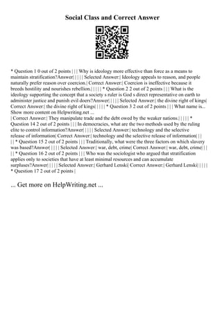 Social Class and Correct Answer
* Question 1 0 out of 2 points | | | Why is ideology more effective than force as a means to
maintain stratification?Answer| | | | | Selected Answer:| Ideology appeals to reason, and people
naturally prefer reason over coercion.| Correct Answer:| Coercion is ineffective because it
breeds hostility and nourishes rebellion.| | | | | * Question 2 2 out of 2 points | | | What is the
ideology supporting the concept that a society s ruler is God s direct representative on earth to
administer justice and punish evil doers?Answer| | | | | Selected Answer:| the divine right of kings|
Correct Answer:| the divine right of kings| | | | | * Question 3 2 out of 2 points | | | What name is...
Show more content on Helpwriting.net ...
| Correct Answer:| They manipulate trade and the debt owed by the weaker nations.| | | | | *
Question 14 2 out of 2 points | | | In democracies, what are the two methods used by the ruling
elite to control information?Answer| | | | | Selected Answer:| technology and the selective
release of information| Correct Answer:| technology and the selective release of information| | |
| | * Question 15 2 out of 2 points | | | Traditionally, what were the three factors on which slavery
was based?Answer| | | | | Selected Answer:| war, debt, crime| Correct Answer:| war, debt, crime| | |
| | * Question 16 2 out of 2 points | | | Who was the sociologist who argued that stratification
applies only to societies that have at least minimal resources and can accumulate
surpluses?Answer| | | | | Selected Answer:| Gerhard Lenski| Correct Answer:| Gerhard Lenski| | | | |
* Question 17 2 out of 2 points |
... Get more on HelpWriting.net ...
 