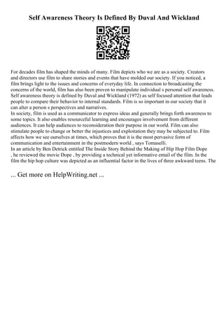 Self Awareness Theory Is Defined By Duval And Wickland
For decades film has shaped the minds of many. Film depicts who we are as a society. Creators
and directors use film to share stories and events that have molded our society. If you noticed, a
film brings light to the issues and concerns of everyday life. In connection to broadcasting the
concerns of the world, film has also been proven to manipulate individual s personal self awareness.
Self awareness theory is defined by Duval and Wickland (1972) as self focused attention that leads
people to compare their behavior to internal standards. Film is so important in our society that it
can alter a person s perspectives and narratives.
In society, film is used as a communicator to express ideas and generally brings forth awareness to
some topics. It also enables resourceful learning and encourages involvement from different
audiences. It can help audiences to reconsideration their purpose in our world. Film can also
stimulate people to change or better the injustices and exploitation they may be subjected to. Film
affects how we see ourselves at times, which proves that it is the most pervasive form of
communication and entertainment in the postmodern world , says Tomaselli.
In an article by Ben Detrick entitled The Inside Story Behind the Making of Hip Hop Film Dope
, he reviewed the movie Dope , by providing a technical yet informative entail of the film. In the
film the hip hop culture was depicted as an influential factor in the lives of three awkward teens. The
... Get more on HelpWriting.net ...
 