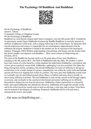 The Psychology Of Buddhism And Buddhism
On the Psychology of Buddhism
Jarrett C. Ettison
Community College of Allegheny County
On the Psychology of Buddhism
Buddhism as a non theistic religion dates back to antiquity, circa the 6th century BCE. Founded by
its eponymous central figure Siddhartha Gautama the Buddha Buddhism is currently practice by
millions of adherents world wide, with a surging following in the United States. An epistemic shift
toward empiricism and science is responsible for our contemporary rapprochement with the
millennia old religion. Buddhism is hailed in the modern era for its rejection of the theological
impulse. [Flanagan, 2003] Modern understanding of psychology and inquiry into the human mind
has shown notable convergences with Buddhist ... Show more content on Helpwriting.net ...
[Violatti, 2013]
The story of the Buddha has become myth over the great span of time since Buddhism s
founding in the 6th century BCE. The birth of Siddhartha reads like fable. His mother is said to
have had visions of a lotus bared by a white elephant the night before Siddhartha s conception, and
to have given a perfectly serene birth. Siddhartha s upbringing is no less mystified. His father the
King, having been led by a prophecy that should Siddhartha ever learn of suffering or old age he
would chose to be a monk instead of a prince, remanded his son within the castle walls and forbade
anyone old from ever stepping foot within its confines. The story goes that Siddhartha would come
to eventually care for and defend animals (from illness or bullies) and nurse them to health, so
discovering suffering in animals. This led Siddhartha to seek out the outside world through nightly
excursions, and eventually to the conclusion that human and animal suffering are no different.
Beseeched to distract his son from his discovery, Siddhartha s father married him to a beautiful
bride, and urged Siddhartha into fatherhood. However, Siddhartha still sought the outside world,
and in his secret travels he would come to meet an old man, a sick man, and a corpse. From these
men he learned of the ubiquity of suffering. Despaired, Siddhartha left his wife and son(s),
renounced the crown, and sought
... Get more on HelpWriting.net ...
 