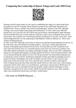 Comparing the Leadership of Queen Nzinga and Louis XIII Essay
Naming yourself a great leader isn t the same as establishing the respect of a great leader from
the people you rule, for example, Queen Nzinga was able to rule sufficiently and protect her
kingdom from, slavery, constant wars, famine, and bankruptcy, whereas Louis XIV, although
creating a new society failed at providing such fortifications. In 1663, when Louis XIII had
passed away, five year old Louis XIV had to take up the throne, and although he made immature
and unreasonable decisions, he later made his mind up to make a more centralized state. For this
reason there were constant wars with foreign countries and domestic civil strife. Louis XIV s most
acknowledged decision was the employing of John Baptiste Colbert as Minister of... Show more
content on Helpwriting.net ...
In 1685, Louis XIV signed the Code Noire in which it provided the formal guidelines for slavery. In
the code noire, slaves are defined as portable property , and it gave a rather rigid and harsh
structure of discipline and restrictions for the slaves. Not only did Louis XIV contribute to the
slave trade and used the slaves in a resentful manner, but he also was involved in countless wars
with other empires, putting his own empire and people in danger. Due to Louis XIV s unbalanced
ruling, his own people prearranged a revolution against him known as the French Revolution. This
was so because during the regime of Louis XVI, the government was theoretically bankrupt, due
to lacking the system of checks and balances (legislative body) and ended up spending excessive
amount of money on buildings such as the Versailles, and since France wasn t much of a big
trade center at the time being, Louis XVI, raised the taxes, but did so unfairly and made the
lower working classes pay more than what they should. However, that wasn t just it, after facing a
consecutive harsh winter, there was crop deficiency, grain prices went up and so did the price of
the breads, they were at such high rates that the peasants couldn t afford it and began to starve.
Therefore, causing the lower class to rebel, and the French Revolution to occur, later creating a
rather more modernized society than was before. Unlike Queen
... Get more on HelpWriting.net ...
 