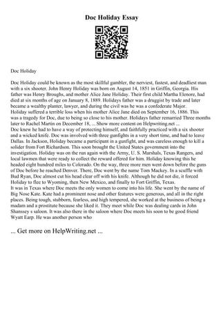 Doc Holiday Essay
Doc Holiday
Doc Holiday could be known as the most skillful gambler, the nerviest, fastest, and deadliest man
with a six shooter. John Henry Holiday was born on August 14, 1851 in Griffin, Georgia. His
father was Henry Broughs, and mother Alice Jane Holiday. Their first child Martha Elenore, had
died at six months of age on January 8, 1889. Holidays father was a druggist by trade and later
became a wealthy planter, lawyer, and during the civil was he was a confederate Major.
Holiday suffered a terrible loss when his mother Alice Jane died on September 16, 1886. This
was a tragedy for Doc, due to being so close to his mother. Holidays father remarried Three months
later to Rachel Martin on December 18, ... Show more content on Helpwriting.net ...
Doc knew he had to have a way of protecting himself, and faithfully practiced with a six shooter
and a wicked knife. Doc was involved with three gunfights in a very short time, and had to leave
Dallas. In Jackson, Holiday became a participant in a gunfight, and was careless enough to kill a
solider from Fort Richardson. This soon brought the United States government into the
investigation. Holiday was on the run again with the Army, U. S. Marshals, Texas Rangers, and
local lawmen that were ready to collect the reward offered for him. Holiday knowing this he
headed eight hundred miles to Colorado. On the way, three more men went down before the guns
of Doc before he reached Denver. There, Doc went by the name Tom Mackey. In a scuffle with
Bud Ryan, Doc almost cut his head clear off with his knife. Although he did not die, it forced
Holiday to flee to Wyoming, then New Mexico, and finally to Fort Griffin, Texas.
It was in Texas where Doc meets the only women to come into his life. She went by the name of
Big Nose Kate. Kate had a prominent nose and other features were generous, and all in the right
places. Being tough, stubborn, fearless, and high tempered, she worked at the business of being a
madam and a prostitute because she liked it. They meet while Doc was dealing cards in John
Shanssey s saloon. It was also there in the saloon where Doc meets his soon to be good friend
Wyatt Earp. He was another person who
... Get more on HelpWriting.net ...
 