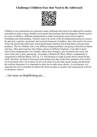 Challenges Children Face that Need to Be Addressed
Children in our communities are exposed to many challenges that need to be addressed by teachers
and adults in order to keep a healthy environment that promotes their development. Parents need to
be aware of children s different temperaments to make socialization easier and to improve
friendships and understanding. Teachers need to be aware of the developmental practices to ensure
the physical, cognitive, emotional, and social development of children. Also, they need to be aware
of the risk factors that affect their school performance and their life to help them overcome their
problems. The two children with a very different temperamentthat I am going to describe are Maria
and Jose. After observing how they behave and act in different situations, I was able to know
each of their temperaments. For example, Maria fears strangers, gets frustrated very easily and
most of the time is fussy and moody. According to Roberta M. Berns, Maria s temperament is
categorized as difficult (Berns, 2013, p. 11). Socialization is rough at home and at school for this
child. Therefore, the kind of classroom and teaching style that could foster goodness of fit will be
an environment with a lot of space for her to do many activities that require energy and that help
her with her frustration. It is important to allow her to make some choices. As an educator, it is
important for me to remember to redirect her from one place to another and communicate with her
so she knows what to
... Get more on HelpWriting.net ...
 