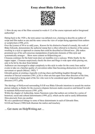 Essay about Blake Edwards
1. How do any one of the films screened in weeks 6 12 of the course represent and/or foreground
authorship?
Dating back to the 1920 s, the term auteur was debated over, claiming to describe an author of
script and film maker as one and the same versus the view of scripts being appointed from authors
or scriptwriters (1996, p12).
Over the [course of 50 or so odd] years,. Known for his distinctive brand of comedy, the work of
Blake Edwards, demonstrates the authorial stamp that is often referred to in theories of the auteur,
resulting in a style or approach to cinema that could be described as Edward ness . [He makes
prominent use of his self conscious manipulation of particular elements of film style and
systematically arranges ... Show more content on Helpwriting.net ...
Clouseau continues for the hotel room door yet stumbles over a suitcase. While finally for the
topper topper , Clouseau suspiciously checks the door and flings it wide open while peering out,
only to be hit by the door from behind.
Audiences are encouraged to adapt completely to this style in order for the comic lines and/or
events to take on a familiar quality of convention rather than becoming abstractions to the field of
movement or speech (Meisel, 1983). *
Edwards genius at creating a logically evolving chaos and building laughter through long
stretches of farcical sostenuto (1981, p.26) is what sets him apart from other directors of the time,
yet is respected as being apart of the few who were to be considered apart of the pantheon of
directors (1973, p50).
The ideology of Hollywood surrounding S.O.B was Blake Edwards intentions to assault the motion
picture industry as thanks for the excessive disputes between studio executives and himself in order
to maintain Hollywood success (1981, p39).
Within the chapter of Authorship, James Naremore notes that authors are written by a series of
historical, social and cultural determinants (1999, p22), which can be said to easily differentiate
films precisely from one another.
We see a paradoxical linkage to some of these determinants in each of Edwards films.
S.O.B and Sunset (1988) both illustrate the malice and treachery
... Get more on HelpWriting.net ...
 