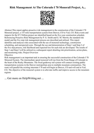 Risk Management At The Colorado I 70 Monorail Project, A...
Abstract This report applies proactive risk management to the construction of the Colorado I 70
Monorail project, a 155 mile transportation system from Denver, CO to Vail, CO. Risk events and
impacts for the $7.5 billion project are identified based on the five year construction schedule.
Referencing Proactive Risk Management by P. G. Smith and G. M. Merritt, the standard risk
model and the five step risk management process are described and utilized. This report
identifies and analyzes risks associated with the use of monorail technology, construction
scheduling, and unexpected costs. Through the use and demonstration of Step 1 and Step 2 of
the five step process, risk likelihood and expected loss for each risk are developed. The results of
Step 1 and Step 2 will be utilized in a subsequent report detailing risk prioritization, action plans,
and monitoring risks. Project Overview
Objective
Risk management is an important task in ensuring the successful construction of the Colorado I 70
Monorail System. The intermediate speed monorail will run from the Front Range of Colorado to
the heart of the Rocky Mountains. The fixed guideway rail system will connect existing public
transportation systems in the Denver metropolitan area to multiple mountain communities. The
route will parallel the existing interstate I 70 and will begin in Denver, CO and will end in Vail,
CO. The objective of the monorail system is to alleviate traffic and improve access to the mountain
regions
... Get more on HelpWriting.net ...
 