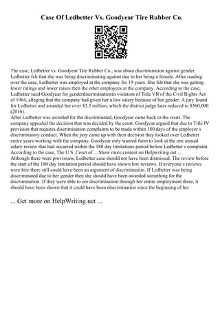 Case Of Ledbetter Vs. Goodyear Tire Rubber Co.
The case, Ledbetter vs. Goodyear Tire Rubber Co., was about discrimination against gender.
Ledbetter felt that she was being discriminating against due to her being a female. After reading
over the case, Ledbetter was employed at the company for 19 years. She felt that she was getting
lower ratings and lower raises then the other employees at the company. According to the case,
Ledbetter sued Goodyear for genderdiscriminationin violation of Title VII of the Civil Rights Act
of 1964, alleging that the company had given her a low salary because of her gender. A jury found
for Ledbetter and awarded her over $3.5 million, which the district judge later reduced to $360,000
(2016).
After Ledbetter was awarded for the discriminated, Goodyear came back to the court. The
company appealed the decision that was decided by the court. Goodyear argued that due to Title IV
provision that requires discrimination complaints to be made within 180 days of the employer s
discriminatory conduct. When the jury came up with their decision they looked over Ledbetter
entire years working with the company. Goodyear only wanted them to look at the one annual
salary review that had occurred within the 180 day limitations period before Ledbetter s complaint.
According to the case, The U.S. Court of ... Show more content on Helpwriting.net ...
Although there were provisions, Ledbetter case should not have been dismissed. The review before
the start of the 180 day limitation period should have shown low reviews. If everyone s reviews
were hire there still could have been an argument of discrimination. If Ledbetter was being
discriminated due to her gender then she should have been awarded something for the
discrimination. If they were able to see discrimination through her entire employment there, it
should have been shown that it could have been discrimination since the beginning of her
... Get more on HelpWriting.net ...
 