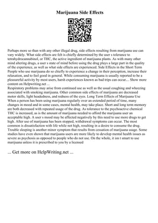 Marijuana Side Effects
Perhaps more so than with any other illegal drug, side effects resulting from marijuana use can
vary widely. What side effects are felt is chiefly determined by the user s tolerance to
tetrahydrocannabinol, or THC, the active ingredient of marijuana plants. As with many other
mind altering drugs, a user s state of mind before using the drug plays a large part in the quality
of the experience, as well as what side effects are experienced. Side Effects in the Short Term
People who use marijuana do so chiefly to experience a change in their perception, increase their
relaxation, and to feel good in general. While consuming marijuana is usually reported to be a
pleasureful activity by most users, harsh experiences known as bad trips can occur.... Show more
content on Helpwriting.net ...
Respiratory problems may arise from continued use as well as the usual coughing and wheezing
associated with smoking marijuana. Other common side effects of marijuana are decreased
motor skills, light headedness, and redness of the eyes. Long Term Effects of Marijuana Use
When a person has been using marijuana regularly over an extended period of time, many
changes in mood and in some cases, mental health, may take place. Short and long term memory
are both decreased with repeated usage of the drug. As tolerance to the psychoactive chemical
THC is increased, as is the amount of marijuana needed to afford the marijuana user an
acceptable high. A user s mood may be affected negatively by this need to use more drugs to get
high. After use of marijuana has been stopped, withdrawal symptoms can occur. The most
common is dissatisfaction with life while not high, resulting in a desire to consume the drug.
Trouble sleeping is another minor symptom that results from cessation of marijuana usage. Some
studies have even shown that marijuana users are more likely to develop mental health issues as
severe as psychosis as opposed to people who do not use. On the whole, it isn t smart to use
marijuana unless it is prescribed to you by a licensed
... Get more on HelpWriting.net ...
 