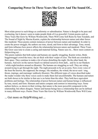 Comparing Power In Three Years She Grew And The Sound Of...
Most relate power to such things as conformity or subordination. Nature is thought to be pure and
everlasting, but it doesn t seem to make people think of it as powerful. Certain poems such as
Three Years She Grew by William Wordsworth, There Will Come Soft Rains by Sara Teasdale, and
The Sound of Night by Maxine Kumin, explain the relationship between nature and other forces
like mankind. These poems contain instances of power between nature and mankind. In order to
create the power struggle, the authors use tone, mood, and form to their advantage. Tone, mood,
and form influence how power affects the relationship between nature and mankind. Three Years
She Grew uses tone to create a caring and maternal feeling. Nature uses its... Show more content on
Helpwriting.net ...
This poem explains that both nature and humans are equally struggling. Kumin writes, Birds
huggermugger crowd the trees,/ the air thick with their vesper of cries. The birds are crowded in
their space. They continue to make a lot of noise disturbing the night. On the other hand, the
humans, And now on the narrow beach we defend ourselves from dark... and lie in our blankets
/ while night knickers around us (Kumin). The humans are struggling as well. They are sitting
around trying to get through the night. The night proceeds to be set as eerie, Now every voice of
the hour the known, the supposed, the strange,/ the mindless, the witted, the never seen / sing,
thrum, impinge, and rearrange/ endlessly (Kumin). The different types of voices described make
the reader wonder why these voices seem to make them feel uncomfortable. The humans and nature
are both shown to be similar in that one is no better than the other. They both have equivalent
problems and feelings. The relationship of power between nature and human beings is influenced
by tone, mood, and form. Humans and nature compare and contrast in interesting ways. Some
authors believe, as shown in their writing, that nature is the more powerful component in the
relationship, but others disagree. Nature and human beings have a relationship that can be defined
in many different ways. Poems Three Years She Grew by William Wordsworth
, There Will Come
... Get more on HelpWriting.net ...
 