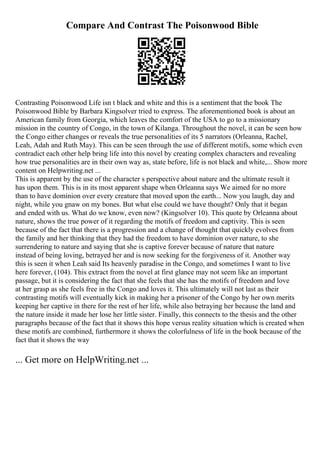 Compare And Contrast The Poisonwood Bible
Contrasting Poisonwood Life isn t black and white and this is a sentiment that the book The
Poisonwood Bible by Barbara Kingsolver tried to express. The aforementioned book is about an
American family from Georgia, which leaves the comfort of the USA to go to a missionary
mission in the country of Congo, in the town of Kilanga. Throughout the novel, it can be seen how
the Congo either changes or reveals the true personalities of its 5 narrators (Orleanna, Rachel,
Leah, Adah and Ruth May). This can be seen through the use of different motifs, some which even
contradict each other help bring life into this novel by creating complex characters and revealing
how true personalities are in their own way as, state before, life is not black and white,... Show more
content on Helpwriting.net ...
This is apparent by the use of the character s perspective about nature and the ultimate result it
has upon them. This is in its most apparent shape when Orleanna says We aimed for no more
than to have dominion over every creature that moved upon the earth... Now you laugh, day and
night, while you gnaw on my bones. But what else could we have thought? Only that it began
and ended with us. What do we know, even now? (Kingsolver 10). This quote by Orleanna about
nature, shows the true power of it regarding the motifs of freedom and captivity. This is seen
because of the fact that there is a progression and a change of thought that quickly evolves from
the family and her thinking that they had the freedom to have dominion over nature, to she
surrendering to nature and saying that she is captive forever because of nature that nature
instead of being loving, betrayed her and is now seeking for the forgiveness of it. Another way
this is seen it when Leah said Its heavenly paradise in the Congo, and sometimes I want to live
here forever, (104). This extract from the novel at first glance may not seem like an important
passage, but it is considering the fact that she feels that she has the motifs of freedom and love
at her grasp as she feels free in the Congo and loves it. This ultimately will not last as their
contrasting motifs will eventually kick in making her a prisoner of the Congo by her own merits
keeping her captive in there for the rest of her life, while also betraying her because the land and
the nature inside it made her lose her little sister. Finally, this connects to the thesis and the other
paragraphs because of the fact that it shows this hope versus reality situation which is created when
these motifs are combined, furthermore it shows the colorfulness of life in the book because of the
fact that it shows the way
... Get more on HelpWriting.net ...
 