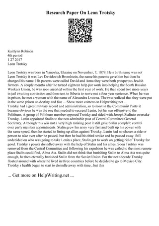 Research Paper On Leon Trotsky
Kaitlynn Robison
4th period
1 27 2017
Leon Trotsky
Leon Trotsky was born in Yanovka, Ukraine on November, 7, 1879. He s birth name was not
Leon Trotsky it was Lev Davidovich Bronshtein, the name his parents gave him but then he
changed his name. His parents were called David and Anna they were both prosperous Jewish
farmers. A couple months after he turned eighteen help put work into helping the South Russian
Workers Union, he was soon arrested within the first year of work. He then spent two more years
in jail awaiting conviction and then sent to Siberia to serve out a four year sentence. When he was
in prison, he met a woman with the name of Alexandra Lvovna. The two realized that they were put
in the same prison on destiny and fate ... Show more content on Helpwriting.net ...
Trotsky had a great military record and administration, so to most in the Communist Party it
became obvious he was the one that needed to succeed Lenin, but he was offensive to the
Politburo. A group of Politburo member opposed Trotsky and sided with Joseph Stalinto overtake
Trotsky. Lenin appointed Stalin to the non admirable post of Central Committee General
Secretary. Although this was not a very high ranking post it still gave Stalin complete control
over party member appointments. Stalin grew his army very fast and built up his power with
the same speed, then he started to lining up allies against Trotsky. Lenin had no chosen a side or
person to take over after he passed, but then he had his third stroke and he passed away. Still
undecided on who was going to take Lenin s place, Stalin got to work on getting rid of Trotsky for
good. Trotsky s power dwindled away with the help of Stalin and his allies. Soon Trotsky was
removed from the Central Committee and following his expulsion he was exiled to the most remote
place Stalin could find, Alma Ata. Stalin did not think that banishing Stalin to Alma Ata was quite
enough, he then eternally banished Stalin from the Soviet Union. For the next decade Trotsky
floated around with where he lived in three countries before he decided to go to Mexico City.
Trotsky s health began to start to dwindle away with time , but this
... Get more on HelpWriting.net ...
 