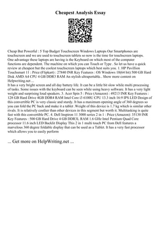 Cheapest Analysis Essay
Cheap But Powerful : 5 Top Budget Touchscreen Windows Laptops Our Smartphones are
touchscreen and we are used to touchscreen tablets so now is the time for touchscreen laptops.
One advantage these laptops are having is the Keyboard on which most of the computer
functions are dependent. The machine on which you can Touch or Type . So let us have a quick
review at cheapest but the coolest touchscreen laptops which best suits you. 1. HP Pavillion
Touchsmart 11 : Price (Flipkart) : 27840 INR Key Features : OS Windows 10(64 bit) 500 GB Hard
Disk AMD A4 CPU 4 GB DDR3 RAM An stylish ultraportable... Show more content on
Helpwriting.net ...
It has a very bright screen and all day battery life. It can be a little bit slow while multi processing
of tasks. Some issues with the keyboard can be seen while using heavy software. It has a very light
weight and surprising loud speakers. 3. Acer Spin 5 : Price (Amazon) : 49213 INR Key Features :
128 GB Hard Drive 4GB DDR4 RAM Intel Core i3 6100U CPU 13.3 inch 16:9 IPS LED Design of
this convertible PC is very classic and sturdy. It has a maximum opening angle of 360 degrees so
you can fold the PC back and make it a tablet .Weight of this device is 1.7 kg which is similar other
rivals. It is relatively costlier than other devices in this segment but worth it. Multitasking is quite
fast with this convertible PC. 4. Dell Inspiron 11 3000 series 2 in 1 : Price (Amazon): 35130 INR
Key Features : 500 GB Hard Drive 4 GB DDR3L RAM 1.6 GHz Intel Pentium Quad Core
processor 11.6 inch LED Backlit Display This 2 in 1 multi touch PC from Dell features a
marvelous 360 degree foldable display that can be used as a Tablet. It has a very fast processor
which allows you to easily perform
... Get more on HelpWriting.net ...
 