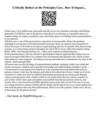 Critically Reflect on the Principles Care , How It Impact...
In this essay, I will define some terms and critically review key elements, principles and Holistic
approaches in Palliative care in the process relate them to my practice as a generalist nurse in a
hospital setting, its impact on palliative care, and finally discuss on findings and recommendations
to my practices.
Palliative care is one of the most sensitive specialists in nursing today. Hence the guidance
published in nursing times [2012]recommends that trusts draws up a plan to raise awareness of
end of life issues in all wards as to improve rapid discharge process for patients who choose to die
at home, as it is becoming common nowadays for end of life to occur within the hospital settings
[Main, 2002]. The National Institute for ... Show more content on Helpwriting.net ...
Good communication is the key element to psychological holistic approach that enables me as a
nurse to recognize that illness is a common time of emotional and spiritual crisis, which in tunes
helps patient to voice concerns. According to nursing and midwifery Competencies for entry to the
register. Adult nursing[2008],
All nurses must use the full range of communication methods, including verbal, non verbal and
written, to acquire, interpret and record their knowledge and understanding of people s needs ..........
Communication in my practice has helped me to have good professional relationship with my
patients, to know what, how the patients and relative feels about their illness. I make use of every
encounter no matter how brief to establish relationship and promote my caring needs through
various communication skills whether verbal or non verbal skills like eye contact, empathy, or
active listen which create open atmosphere and establish trust between patient, relatives, and
myself. This is why Ferrand et al [2008] identifies nurses as the hub of end of life care as we are
in a unique position to interact with the patient, family and the physicians as we nurses spend more
time with the patient than any other professionals. When I am with a patient, I make sure I am see
as been there for the patient not just
... Get more on HelpWriting.net ...
 