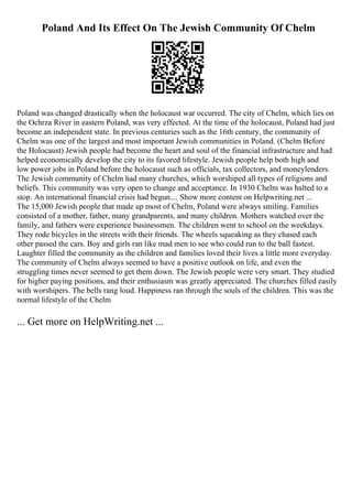 Poland And Its Effect On The Jewish Community Of Chelm
Poland was changed drastically when the holocaust war occurred. The city of Chelm, which lies on
the Ochrza River in eastern Poland, was very effected. At the time of the holocaust, Poland had just
become an independent state. In previous centuries such as the 16th century, the community of
Chelm was one of the largest and most important Jewish communities in Poland. (Chelm Before
the Holocaust) Jewish people had become the heart and soul of the financial infrastructure and had
helped economically develop the city to its favored lifestyle. Jewish people help both high and
low power jobs in Poland before the holocaust such as officials, tax collectors, and moneylenders.
The Jewish community of Chelm had many churches, which worshiped all types of religions and
beliefs. This community was very open to change and acceptance. In 1930 Chelm was halted to a
stop. An international financial crisis had begun.... Show more content on Helpwriting.net ...
The 15,000 Jewish people that made up most of Chelm, Poland were always smiling. Families
consisted of a mother, father, many grandparents, and many children. Mothers watched over the
family, and fathers were experience businessmen. The children went to school on the weekdays.
They rode bicycles in the streets with their friends. The wheels squeaking as they chased each
other passed the cars. Boy and girls ran like mad men to see who could run to the ball fastest.
Laughter filled the community as the children and families loved their lives a little more everyday.
The community of Chelm always seemed to have a positive outlook on life, and even the
struggling times never seemed to get them down. The Jewish people were very smart. They studied
for higher paying positions, and their enthusiasm was greatly appreciated. The churches filled easily
with worshipers. The bells rang loud. Happiness ran through the souls of the children. This was the
normal lifestyle of the Chelm
... Get more on HelpWriting.net ...
 