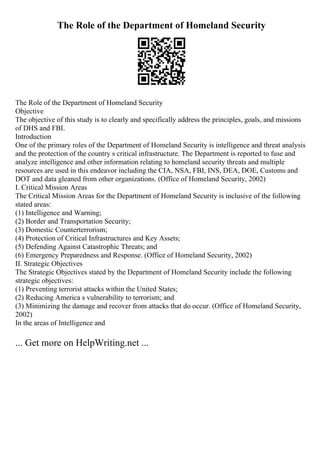 The Role of the Department of Homeland Security
The Role of the Department of Homeland Security
Objective
The objective of this study is to clearly and specifically address the principles, goals, and missions
of DHS and FBI.
Introduction
One of the primary roles of the Department of Homeland Security is intelligence and threat analysis
and the protection of the country s critical infrastructure. The Department is reported to fuse and
analyze intelligence and other information relating to homeland security threats and multiple
resources are used in this endeavor including the CIA, NSA, FBI, INS, DEA, DOE, Customs and
DOT and data gleaned from other organizations. (Office of Homeland Security, 2002)
I. Critical Mission Areas
The Critical Mission Areas for the Department of Homeland Security is inclusive of the following
stated areas:
(1) Intelligence and Warning;
(2) Border and Transportation Security;
(3) Domestic Counterterrorism;
(4) Protection of Critical Infrastructures and Key Assets;
(5) Defending Against Catastrophic Threats; and
(6) Emergency Preparedness and Response. (Office of Homeland Security, 2002)
II. Strategic Objectives
The Strategic Objectives stated by the Department of Homeland Security include the following
strategic objectives:
(1) Preventing terrorist attacks within the United States;
(2) Reducing America s vulnerability to terrorism; and
(3) Minimizing the damage and recover from attacks that do occur. (Office of Homeland Security,
2002)
In the areas of Intelligence and
... Get more on HelpWriting.net ...
 